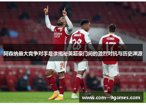 阿森纳最大竞争对手是谁揭秘英超豪门间的激烈对抗与历史渊源 阿森纳最大竞争对手是谁揭秘英超豪门间的激烈对抗与历史渊源