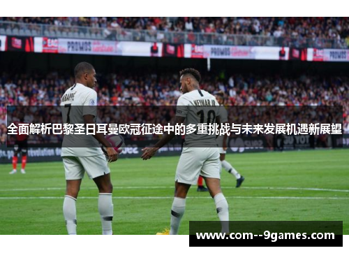 全面解析巴黎圣日耳曼欧冠征途中的多重挑战与未来发展机遇新展望