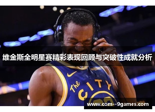 维金斯全明星赛精彩表现回顾与突破性成就分析 维金斯全明星赛精彩表现回顾与突破性成就分析