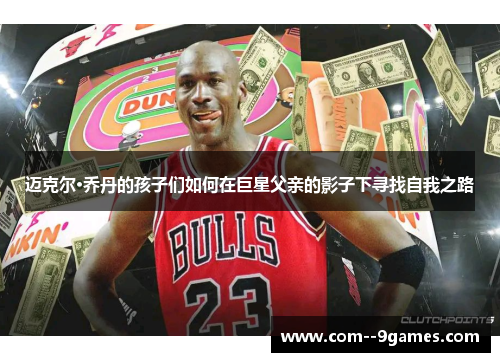 迈克尔·乔丹的孩子们如何在巨星父亲的影子下寻找自我之路 迈克尔·乔丹的孩子们如何在巨星父亲的影子下寻找自我之路